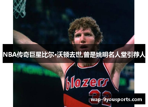 NBA传奇巨星比尔·沃顿去世,曾是姚明名人堂引荐人